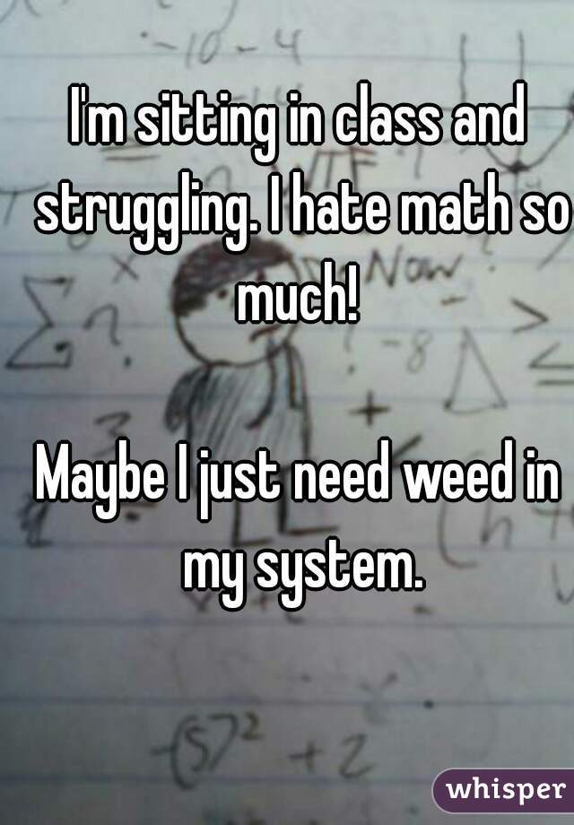 I'm sitting in class and struggling. I hate math so much! 

Maybe I just need weed in my system.