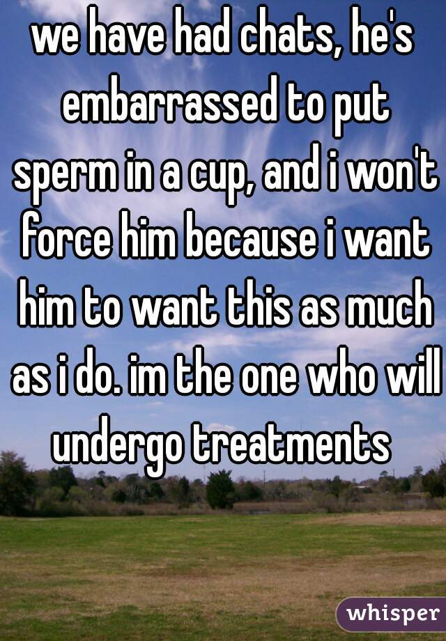 we have had chats, he's embarrassed to put sperm in a cup, and i won't force him because i want him to want this as much as i do. im the one who will undergo treatments 