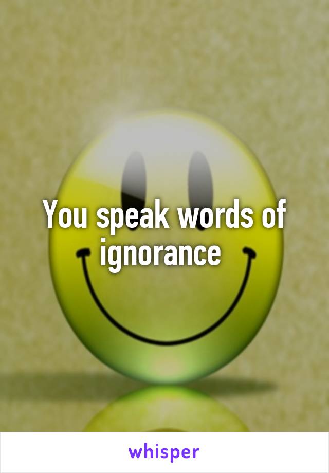 You speak words of ignorance 