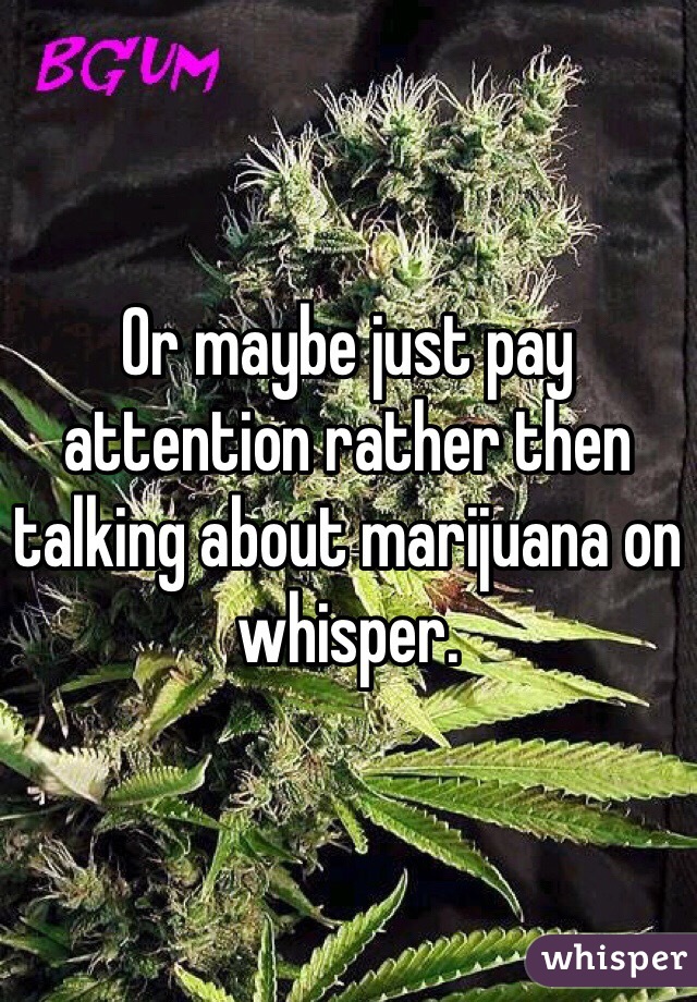 Or maybe just pay attention rather then talking about marijuana on whisper. 