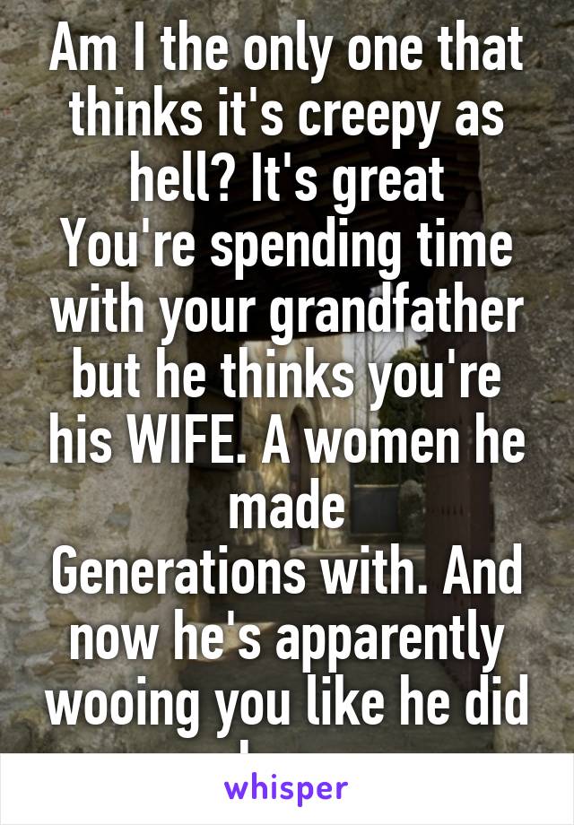 Am I the only one that thinks it's creepy as hell? It's great
You're spending time with your grandfather but he thinks you're his WIFE. A women he made
Generations with. And now he's apparently wooing you like he did her .