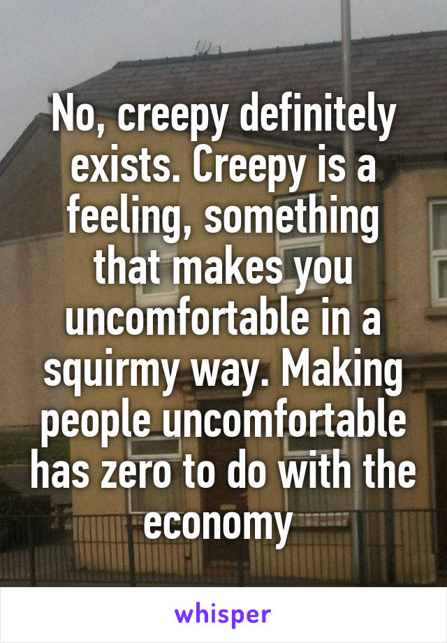 No, creepy definitely exists. Creepy is a feeling, something that makes you uncomfortable in a squirmy way. Making people uncomfortable has zero to do with the economy 