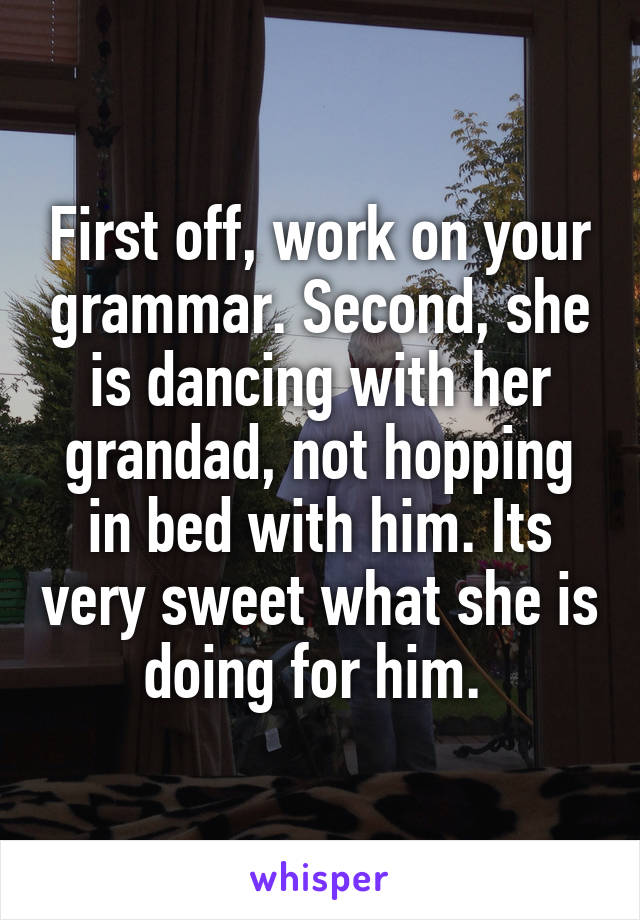 First off, work on your grammar. Second, she is dancing with her grandad, not hopping in bed with him. Its very sweet what she is doing for him. 