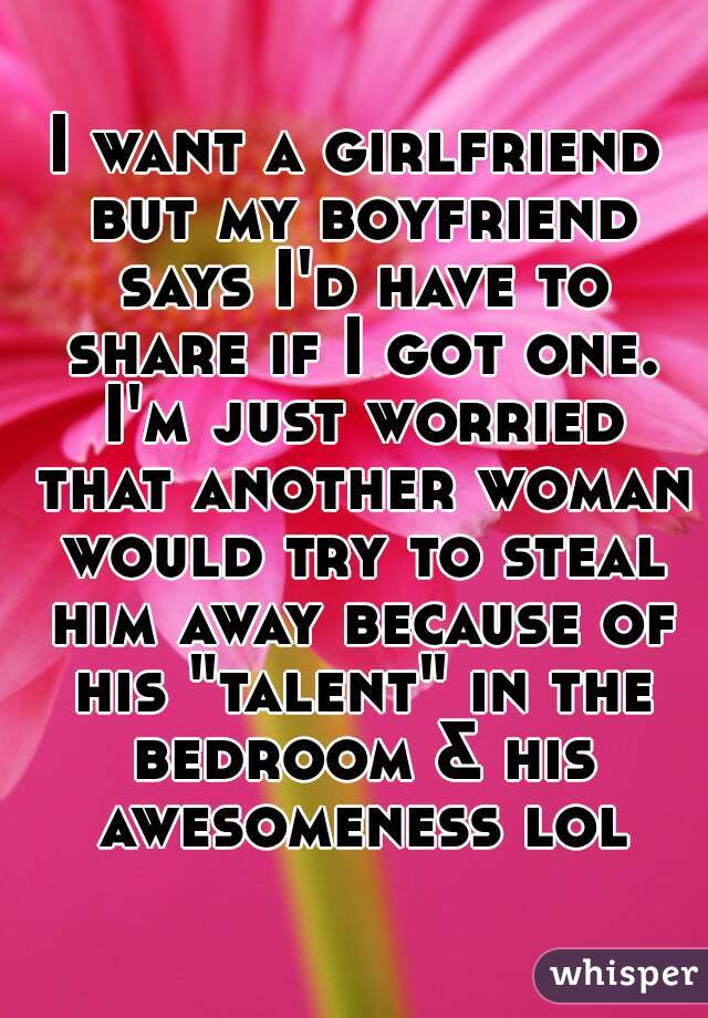 I want a girlfriend but my boyfriend says I'd have to share if I got one. I'm just worried that another woman would try to steal him away because of his "talent" in the bedroom & his awesomeness lol