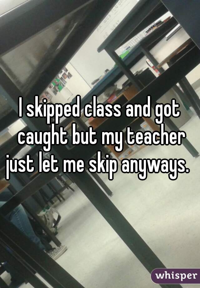 I skipped class and got caught but my teacher just let me skip anyways.  