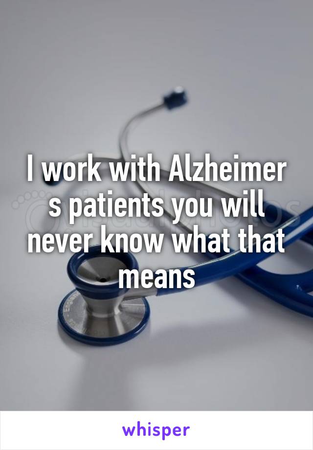 I work with Alzheimer s patients you will never know what that means