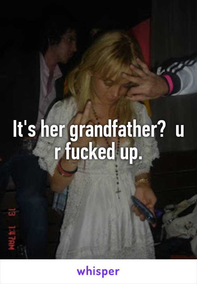 It's her grandfather?  u r fucked up.
