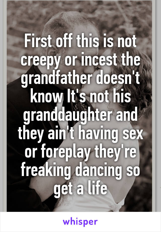 First off this is not creepy or incest the grandfather doesn't know It's not his granddaughter and they ain't having sex or foreplay they're freaking dancing so get a life