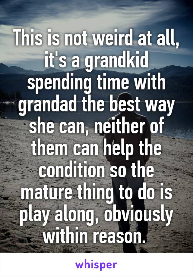 This is not weird at all, it's a grandkid spending time with grandad the best way she can, neither of them can help the condition so the mature thing to do is play along, obviously within reason. 