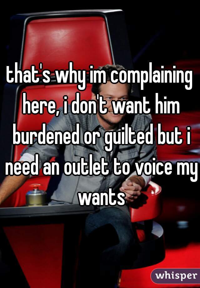 that's why im complaining here, i don't want him burdened or guilted but i need an outlet to voice my wants