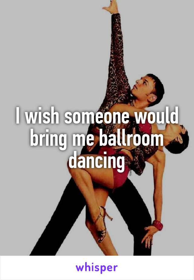 I wish someone would bring me ballroom dancing