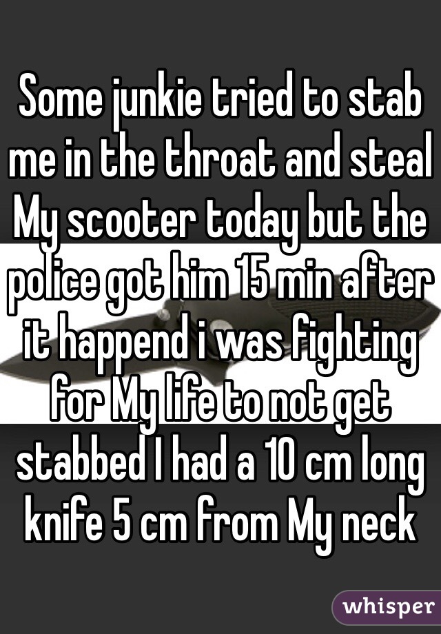 Some junkie tried to stab me in the throat and steal My scooter today but the police got him 15 min after it happend i was fighting for My life to not get stabbed I had a 10 cm long knife 5 cm from My neck 