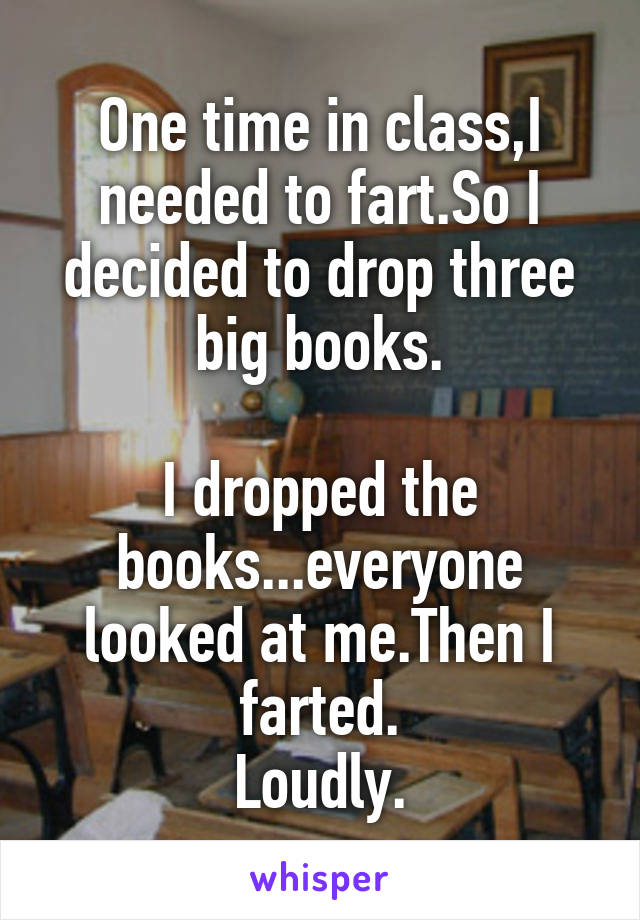 One time in class,I needed to fart.So I decided to drop three big books.

I dropped the books...everyone looked at me.Then I farted.
Loudly.