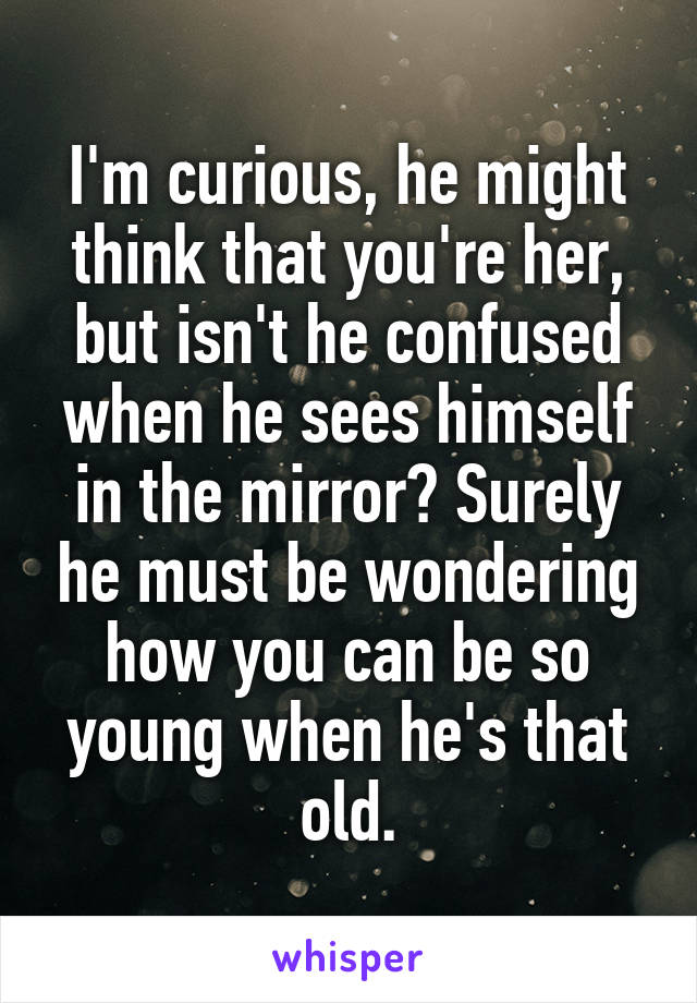 I'm curious, he might think that you're her, but isn't he confused when he sees himself in the mirror? Surely he must be wondering how you can be so young when he's that old.