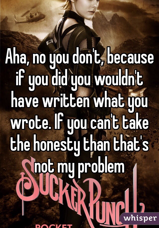 Aha, no you don't, because if you did you wouldn't have written what you wrote. If you can't take the honesty than that's not my problem