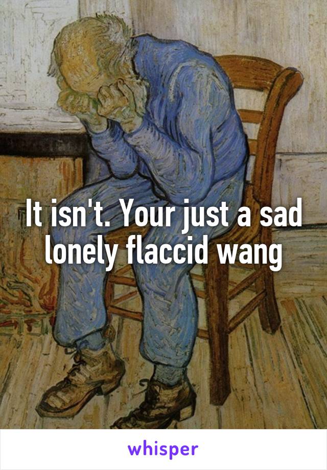 It isn't. Your just a sad lonely flaccid wang