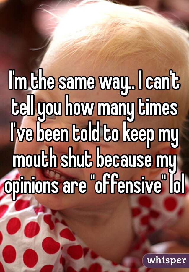 I'm the same way.. I can't tell you how many times I've been told to keep my mouth shut because my opinions are "offensive" lol