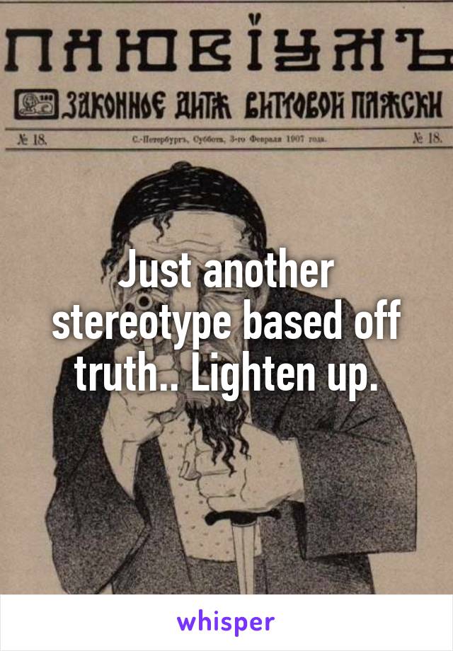 Just another stereotype based off truth.. Lighten up.