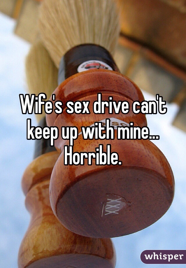 Wife's sex drive can't keep up with mine... Horrible.