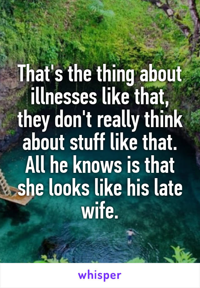 That's the thing about illnesses like that, they don't really think about stuff like that. All he knows is that she looks like his late wife.
