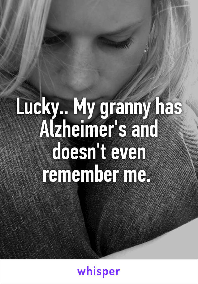 Lucky.. My granny has Alzheimer's and doesn't even remember me. 