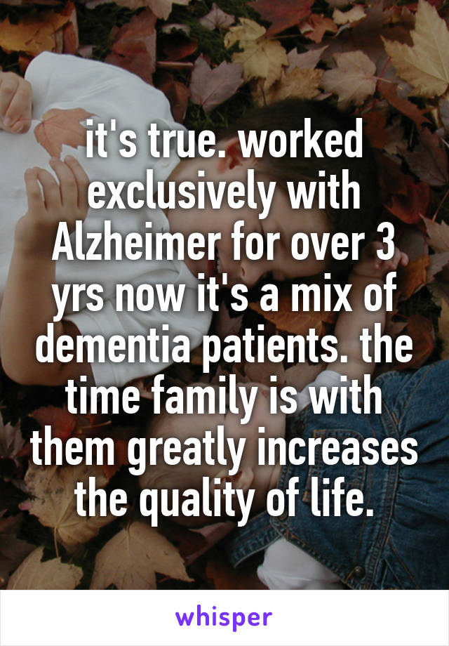 it's true. worked exclusively with Alzheimer for over 3 yrs now it's a mix of dementia patients. the time family is with them greatly increases the quality of life.