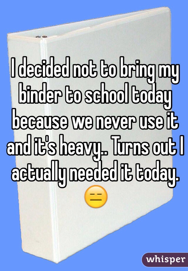 I decided not to bring my binder to school today because we never use it and it's heavy.. Turns out I actually needed it today. 😑