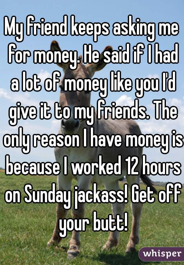 My friend keeps asking me for money. He said if I had a lot of money like you I'd give it to my friends. The only reason I have money is because I worked 12 hours on Sunday jackass! Get off your butt!