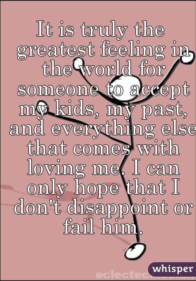 It is truly the greatest feeling in the world for someone to accept my kids, my past, and everything else that comes with loving me. I can only hope that I don't disappoint or fail him.