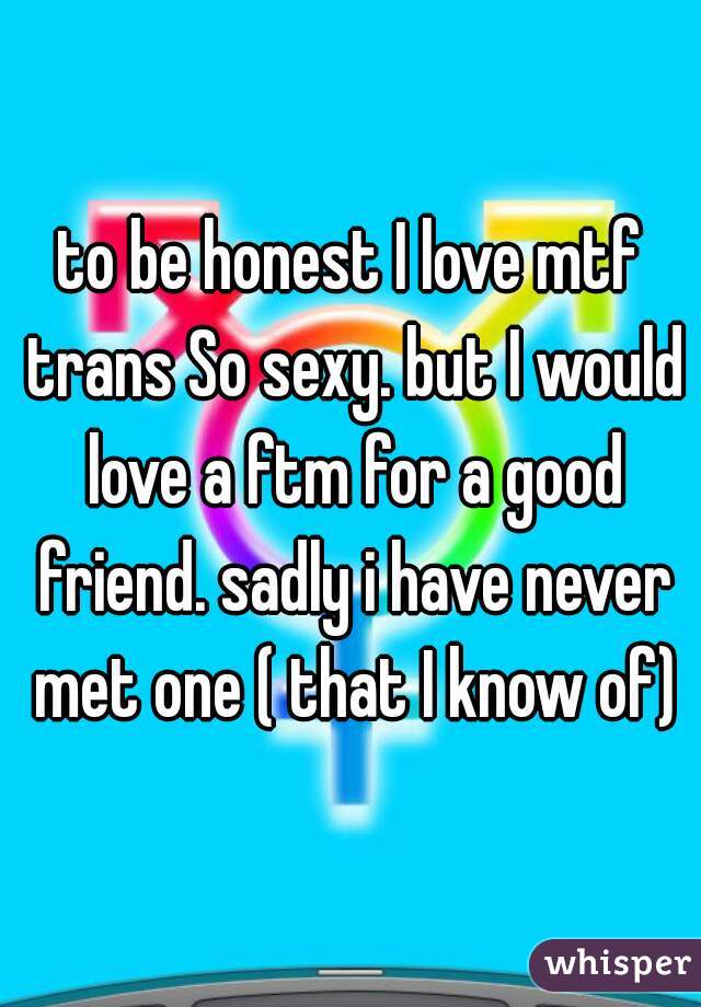 to be honest I love mtf trans So sexy. but I would love a ftm for a good friend. sadly i have never met one ( that I know of)