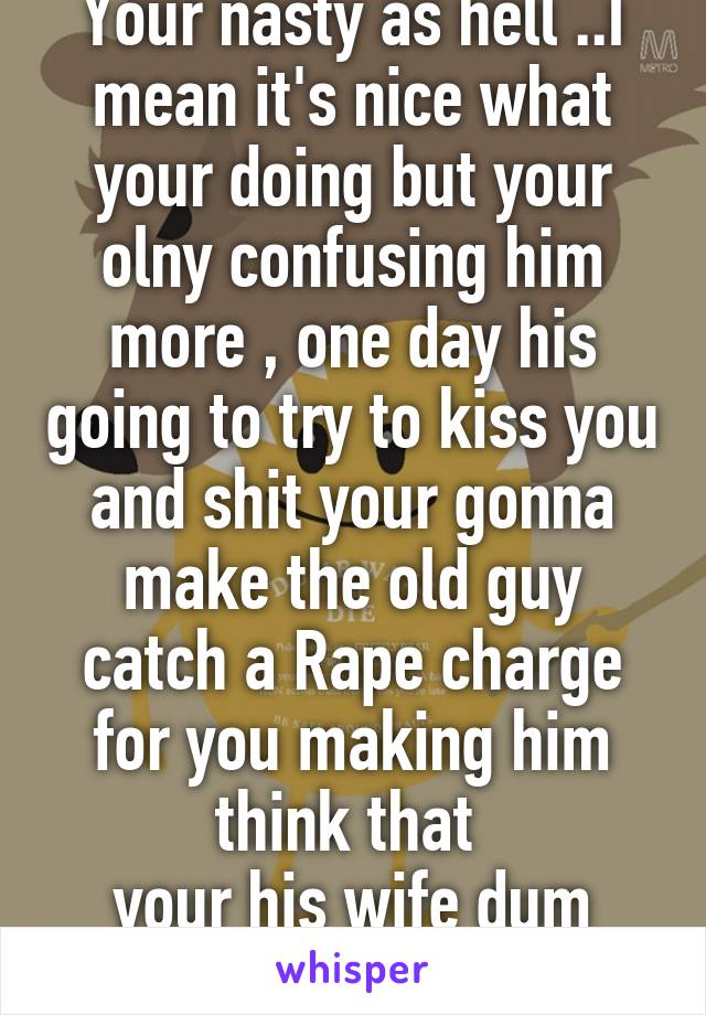 Your nasty as hell ..I mean it's nice what your doing but your olny confusing him more , one day his going to try to kiss you and shit your gonna make the old guy catch a Rape charge for you making him think that 
your his wife dum ass 