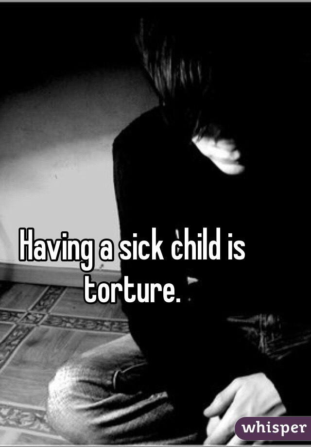 Having a sick child is torture.