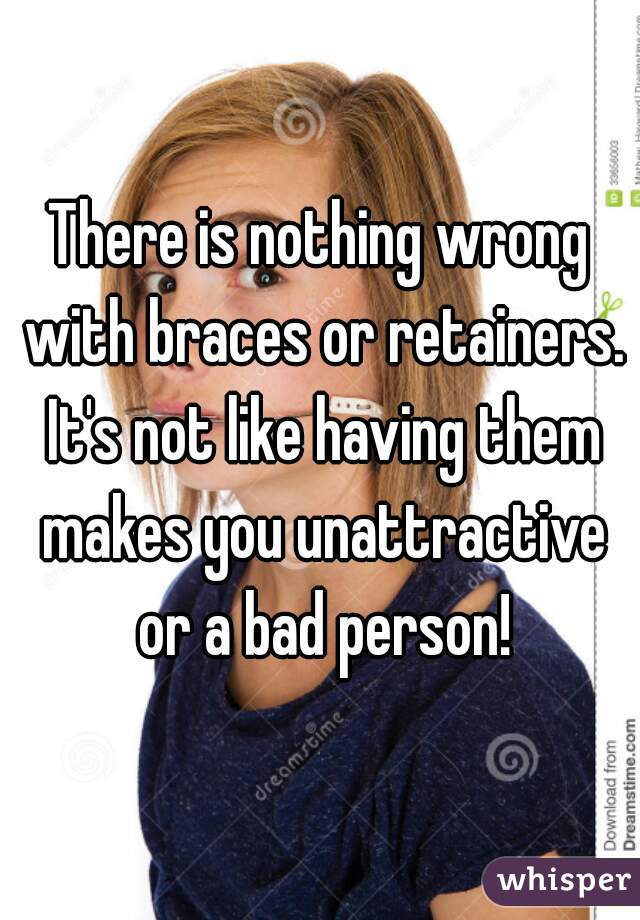 There is nothing wrong with braces or retainers. It's not like having them makes you unattractive or a bad person!