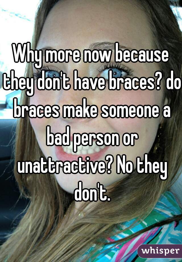 Why more now because they don't have braces? do braces make someone a bad person or unattractive? No they don't.