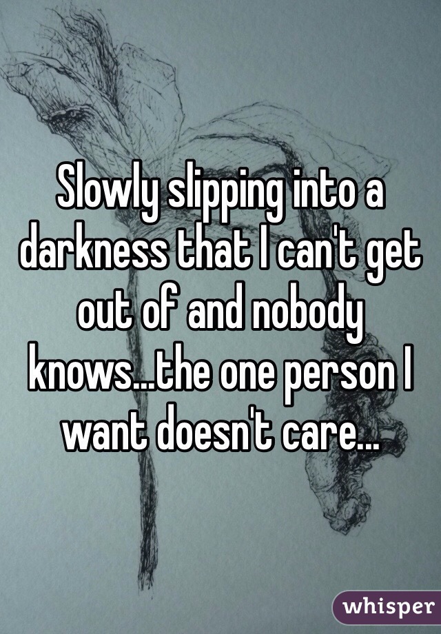 Slowly slipping into a darkness that I can't get out of and nobody knows...the one person I want doesn't care...
