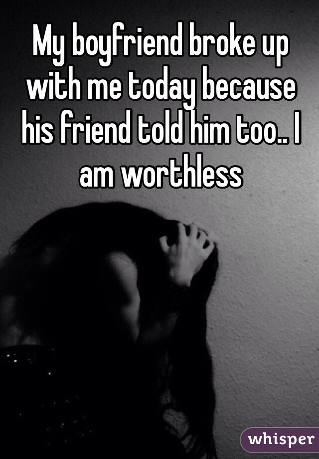 My boyfriend broke up with me today because his friend told him too.. I am worthless 