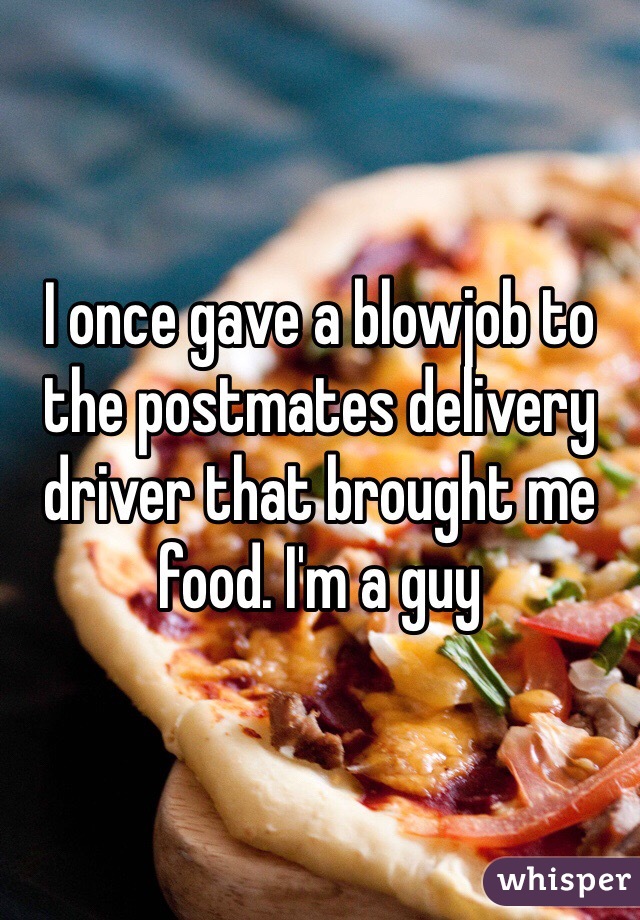 I once gave a blowjob to the postmates delivery driver that brought me food. I'm a guy