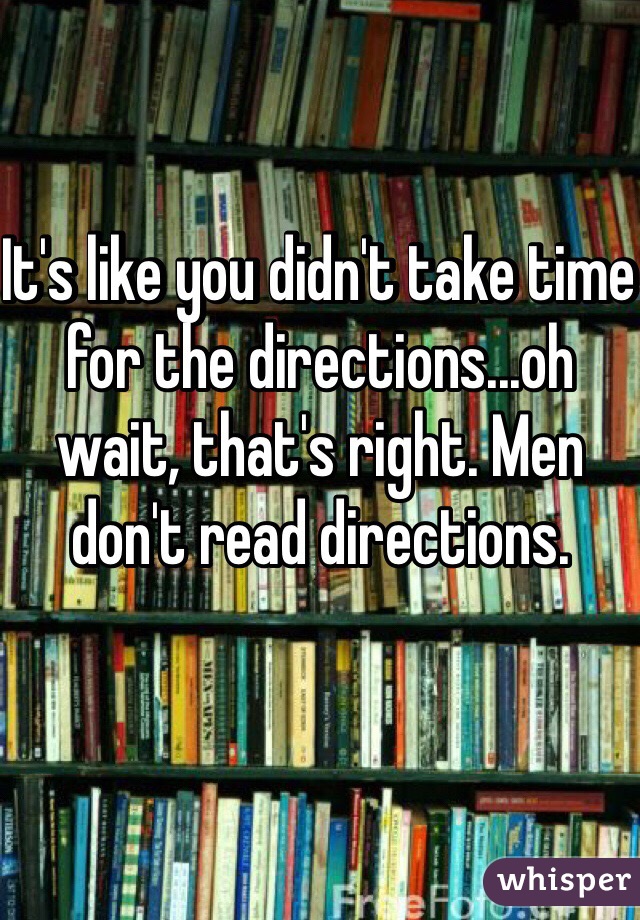 It's like you didn't take time for the directions...oh wait, that's right. Men don't read directions. 