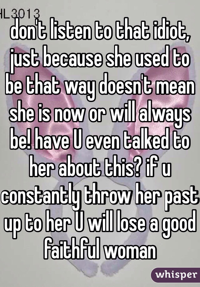 don't listen to that idiot, just because she used to be that way doesn't mean she is now or will always be! have U even talked to her about this? if u constantly throw her past up to her U will lose a good faithful woman 