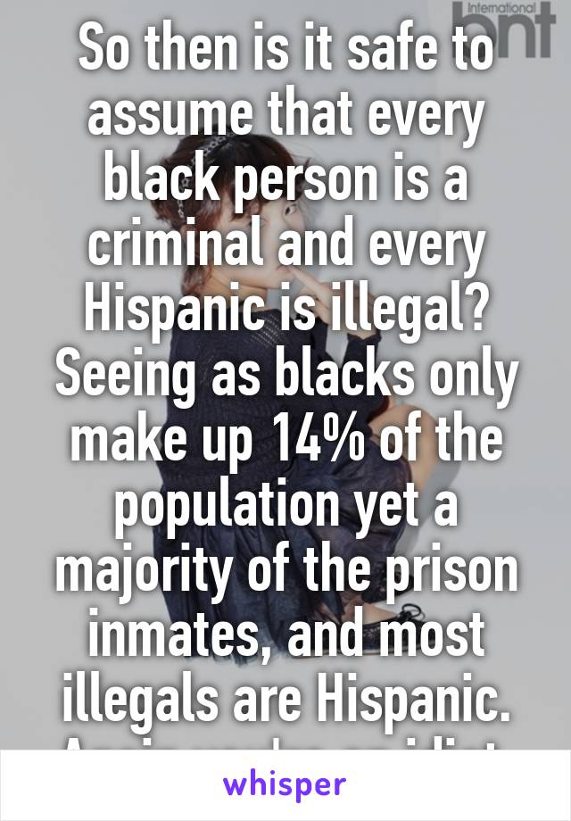 So then is it safe to assume that every black person is a criminal and every Hispanic is illegal? Seeing as blacks only make up 14% of the population yet a majority of the prison inmates, and most illegals are Hispanic. Again you're an idiot 