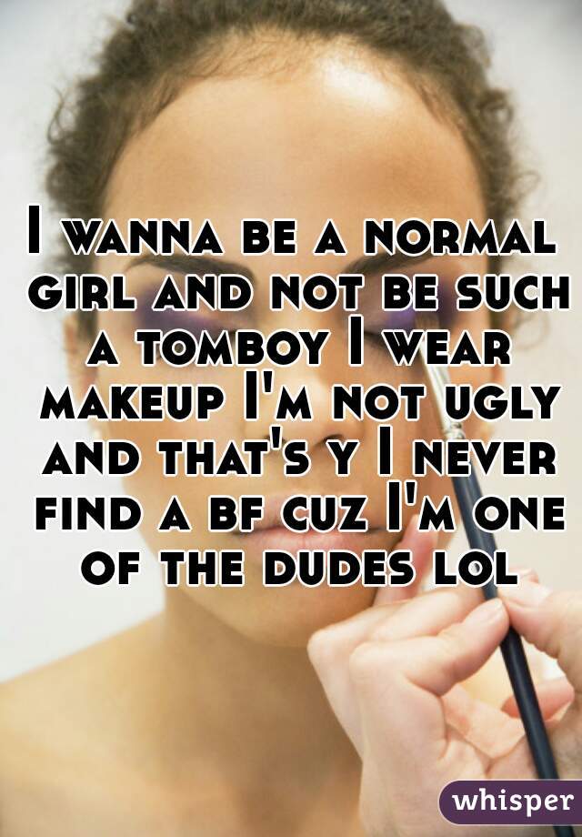 I wanna be a normal girl and not be such a tomboy I wear makeup I'm not ugly and that's y I never find a bf cuz I'm one of the dudes lol