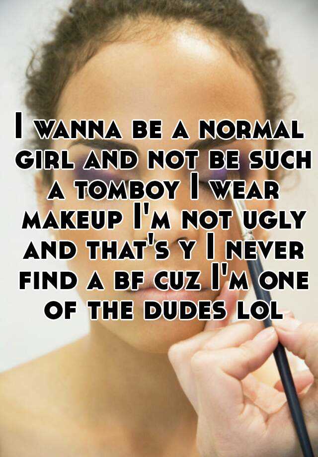 I wanna be a normal girl and not be such a tomboy I wear makeup I'm not ugly and that's y I never find a bf cuz I'm one of the dudes lol