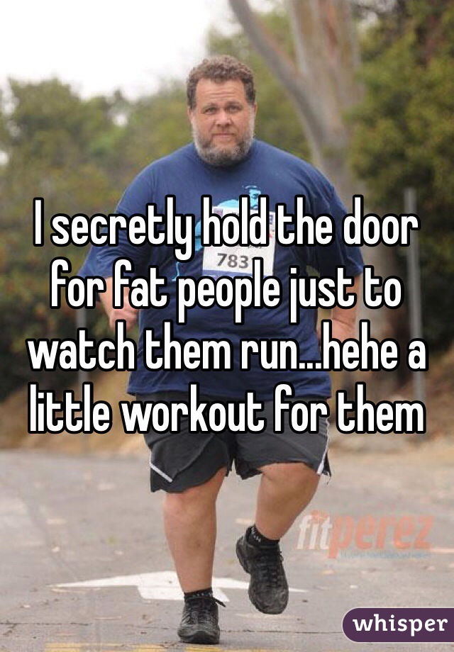 I secretly hold the door for fat people just to watch them run...hehe a little workout for them