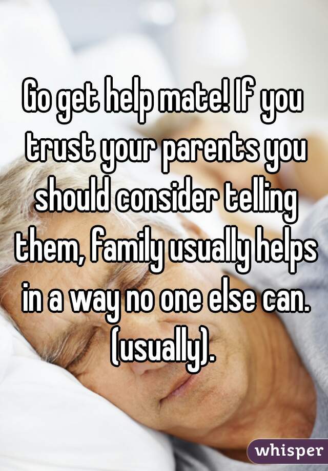 Go get help mate! If you trust your parents you should consider telling them, family usually helps in a way no one else can. (usually). 