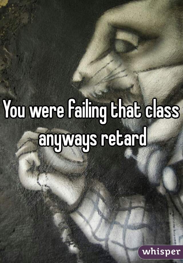 You were failing that class anyways retard