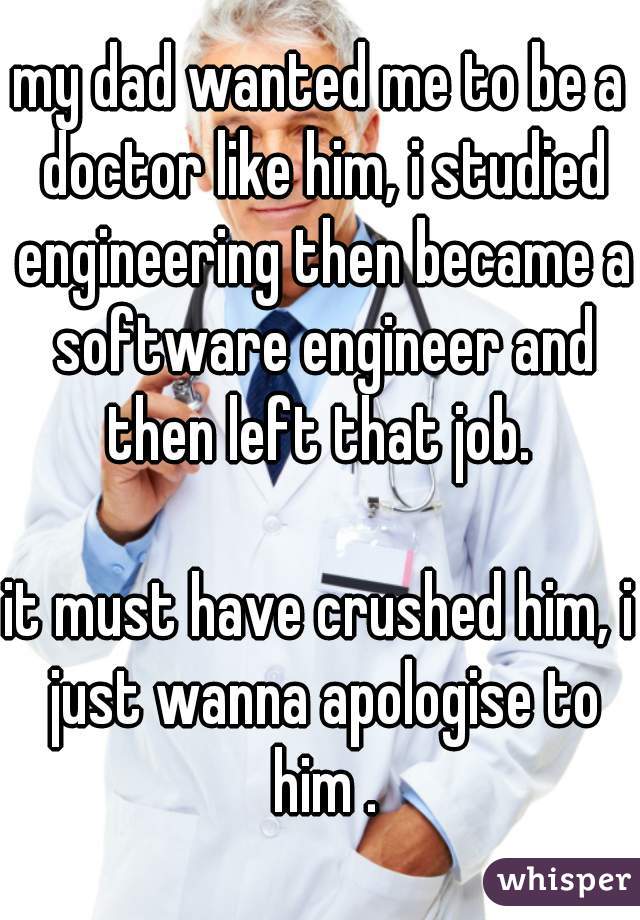 my dad wanted me to be a doctor like him, i studied engineering then became a software engineer and then left that job. 

it must have crushed him, i just wanna apologise to him .