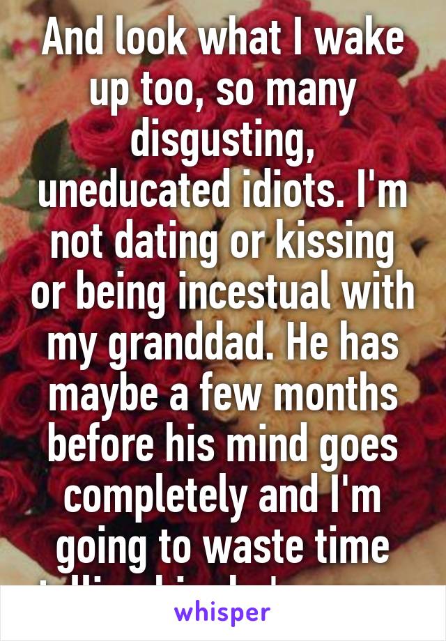 And look what I wake up too, so many disgusting, uneducated idiots. I'm not dating or kissing or being incestual with my granddad. He has maybe a few months before his mind goes completely and I'm going to waste time telling him he's crazy.