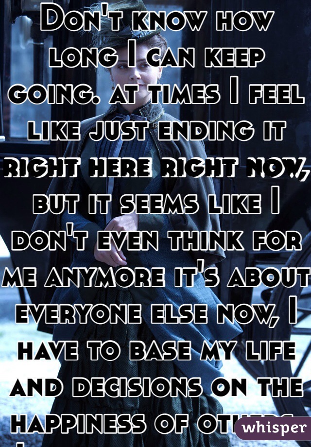 Don't know how long I can keep going. at times I feel like just ending it right here right now, but it seems like I don't even think for me anymore it's about everyone else now, I have to base my life and decisions on the happiness of others. I have no peace here at home! What is home! I don't even know anymore... Being with him brings me happiness but I can't stop thinking about all that happened and it destroying and breaking me more and more going to school not being able to blink an eye without someone making a comment or gesture and I give up! I can't take it anymore, and I feel like I can't do this anymore everyone says it's going to e okay that the best is yet to come that there are better plans ahead hell I even say it but day after day those words start turning into nothing getting tuned out, like what is happiness what is the better that will come out of this? Because right now I feel like I'm going down with no way back up, and honestly I'm not afraid of the fall anymore. I just feel like getting all this over with
