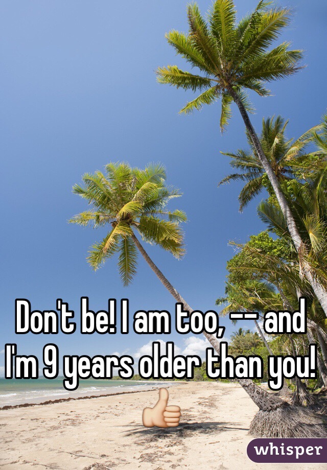 Don't be! I am too, -- and I'm 9 years older than you! 👍