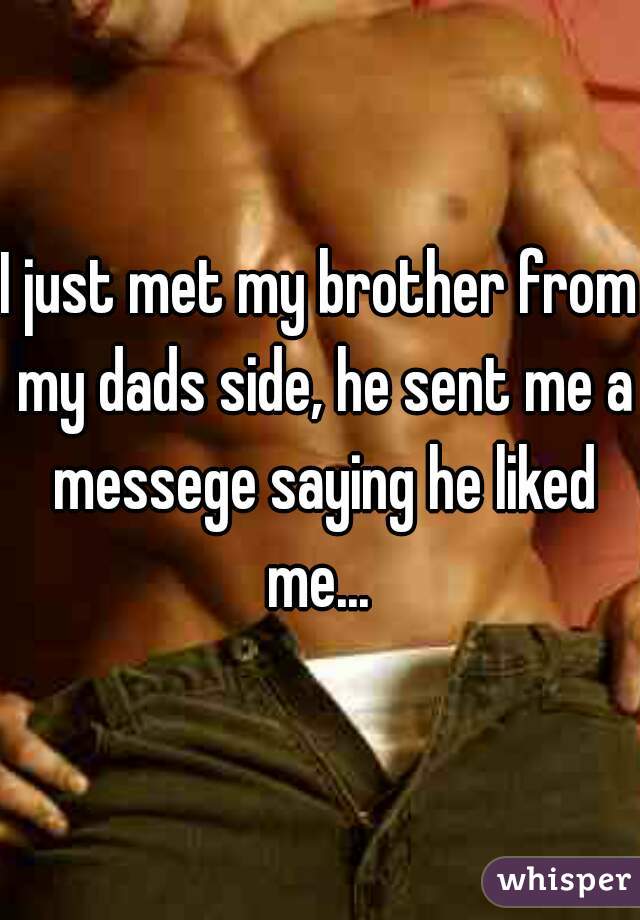 I just met my brother from my dads side, he sent me a messege saying he liked me... 
